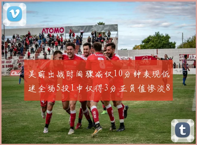 吴前出战时间骤减仅10分钟表现低迷全场5投1中仅得3分正负值惨淡8
