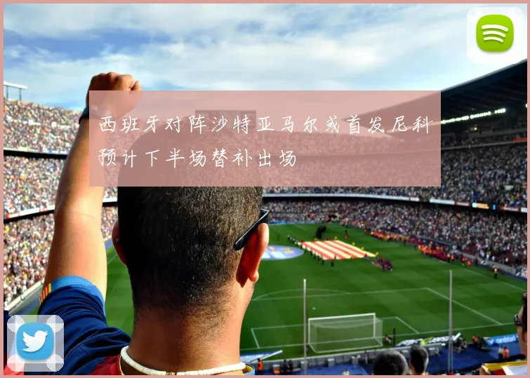 西班牙对阵沙特亚马尔或首发尼科预计下半场替补出场
