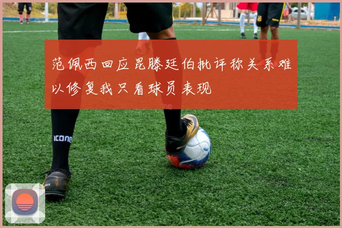 范佩西回应昆滕廷伯批评称关系难以修复我只看球员表现