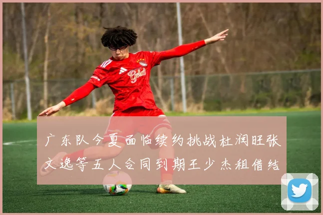 广东队今夏面临续约挑战杜润旺张文逸等五人合同到期王少杰租借结束