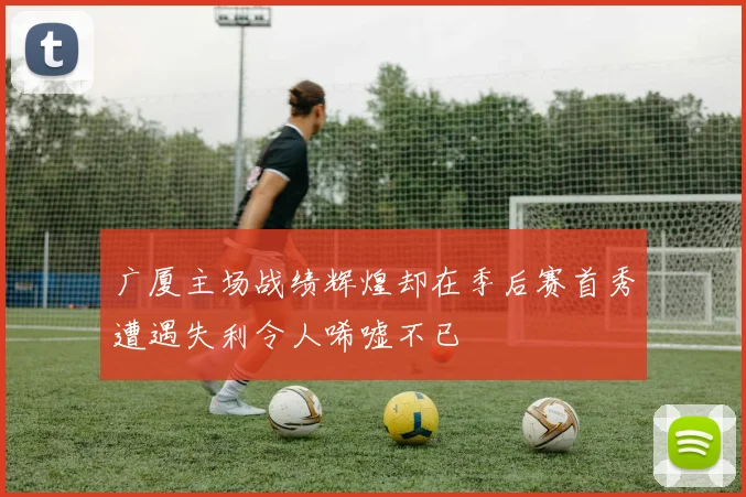 广厦主场战绩辉煌却在季后赛首秀遭遇失利令人唏嘘不已