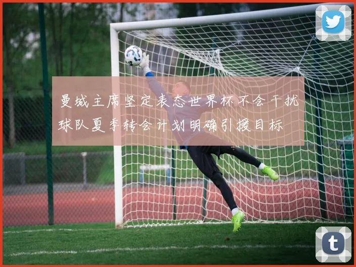 曼城主席坚定表态世界杯不会干扰球队夏季转会计划明确引援目标