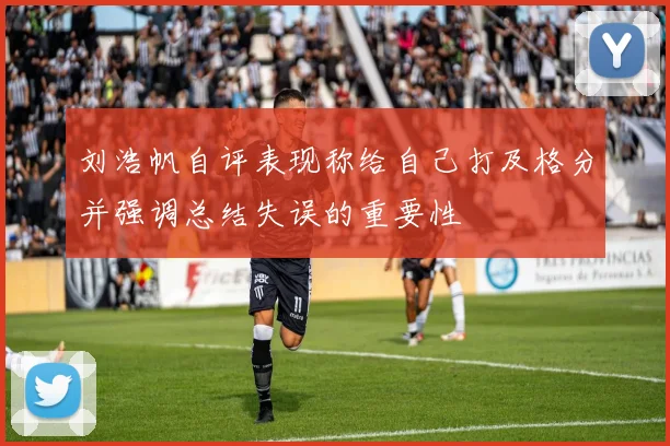 刘浩帆自评表现称给自己打及格分并强调总结失误的重要性