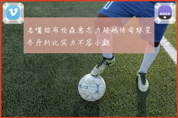 名嘴称布伦森意志力超越传奇球星乔丹科比实力不容小觑