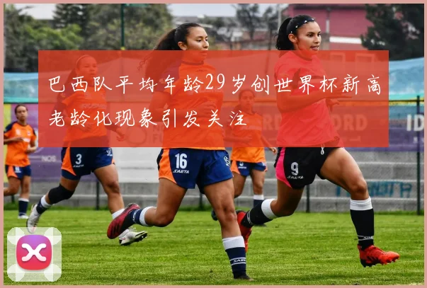 巴西队平均年龄29岁创世界杯新高老龄化现象引发关注