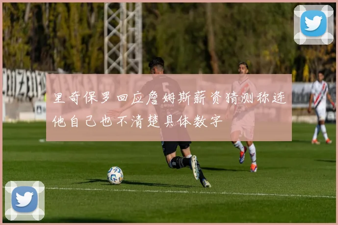 里奇保罗回应詹姆斯薪资猜测称连他自己也不清楚具体数字