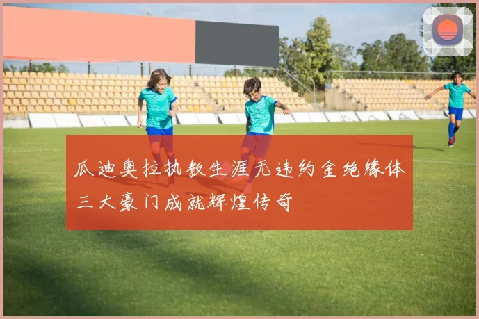 瓜迪奥拉执教生涯无违约金绝缘体三大豪门成就辉煌传奇