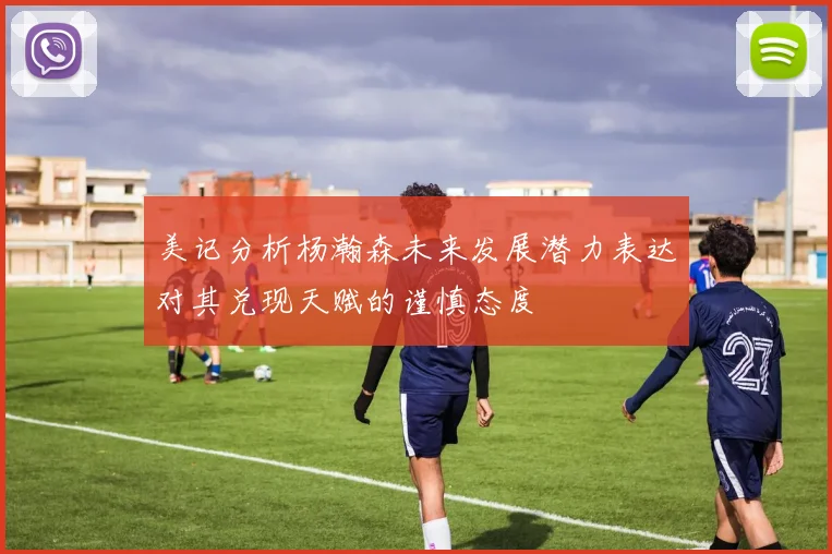 美记分析杨瀚森未来发展潜力表达对其兑现天赋的谨慎态度