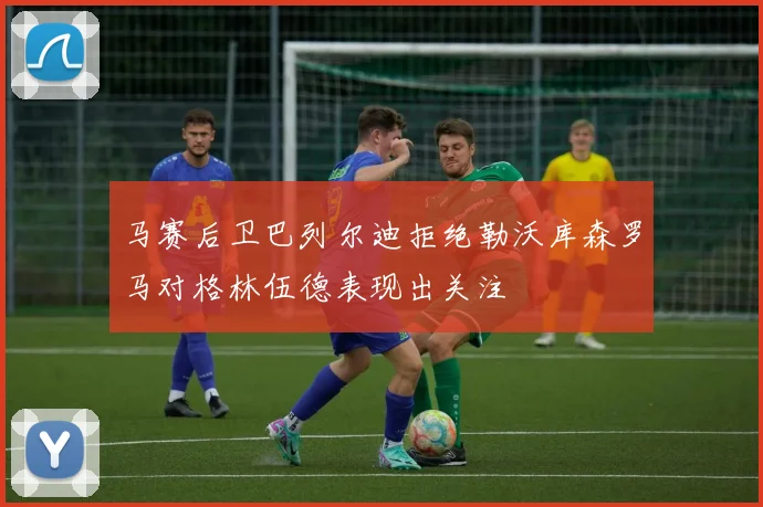 马赛后卫巴列尔迪拒绝勒沃库森罗马对格林伍德表现出关注